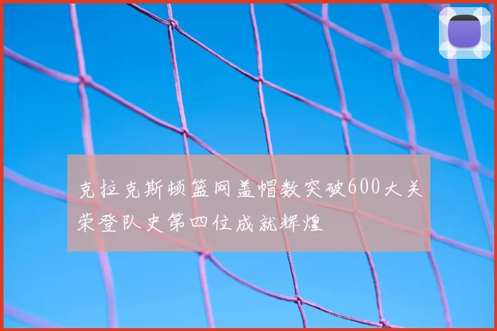 克拉克斯顿篮网盖帽数突破600大关荣登队史第四位成就辉煌