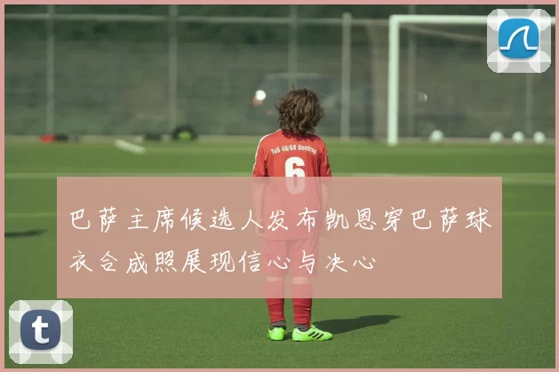 巴萨主席候选人发布凯恩穿巴萨球衣合成照展现信心与决心