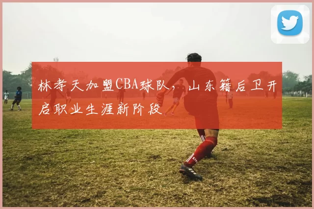 林孝天加盟CBA球队，山东籍后卫开启职业生涯新阶段