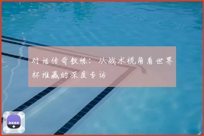 对话传奇教练：从战术视角看世界杯谁赢的深度专访