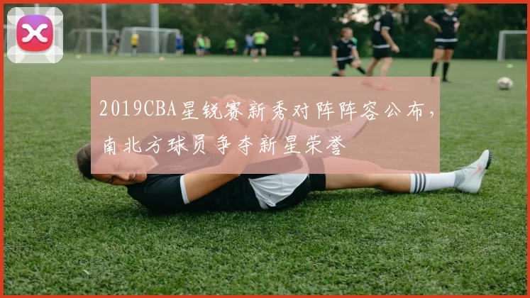 2019CBA星锐赛新秀对阵阵容公布，南北方球员争夺新星荣誉