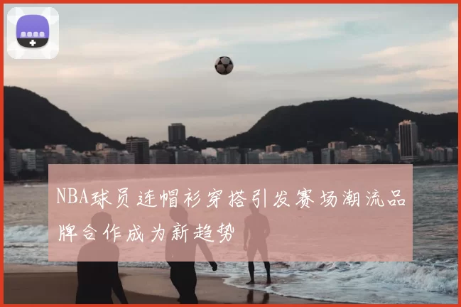 NBA球员连帽衫穿搭引发赛场潮流品牌合作成为新趋势