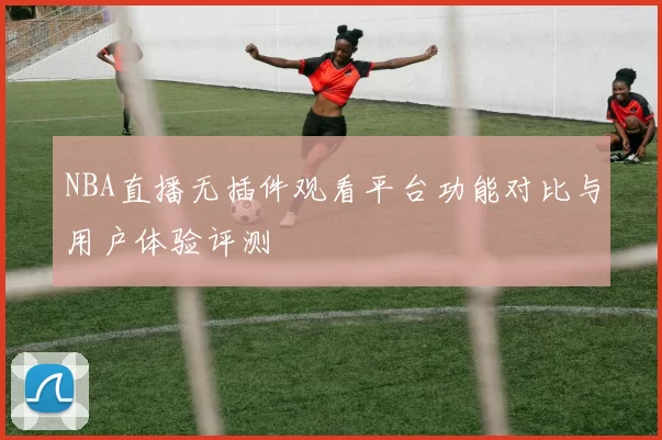 NBA直播无插件观看平台功能对比与用户体验评测