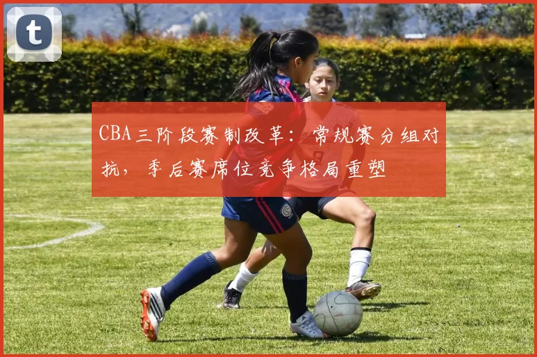 CBA三阶段赛制改革：常规赛分组对抗，季后赛席位竞争格局重塑