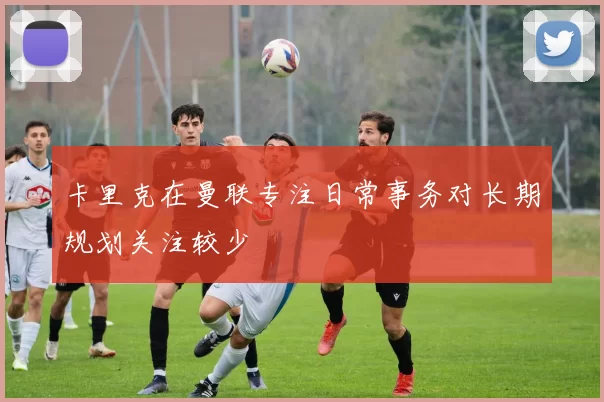 卡里克在曼联专注日常事务对长期规划关注较少