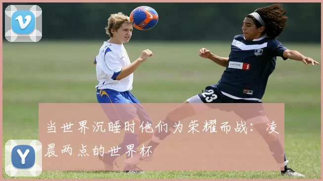 当世界沉睡时他们为荣耀而战:凌晨两点的世界杯