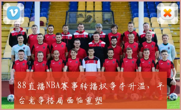 88直播NBA赛事转播权争夺升温，平台竞争格局面临重塑