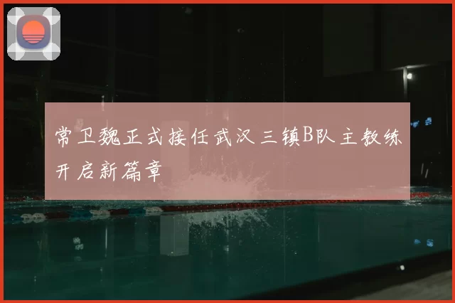 常卫魏正式接任武汉三镇B队主教练开启新篇章