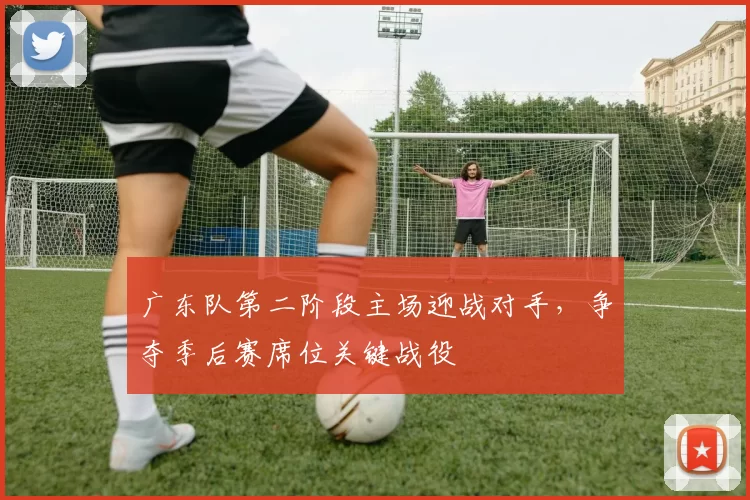 广东队第二阶段主场迎战对手,争夺季后赛席位关键战役