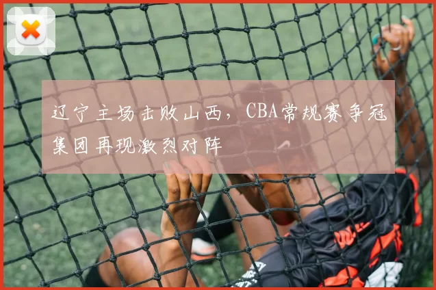 辽宁主场击败山西，CBA常规赛争冠集团再现激烈对阵