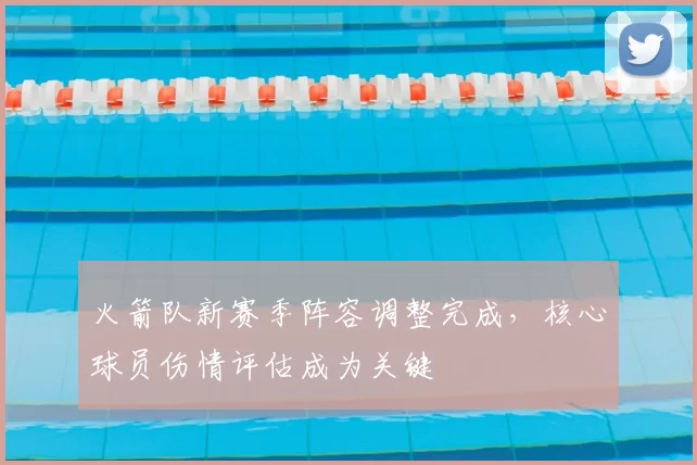 火箭队新赛季阵容调整完成，核心球员伤情评估成为关键