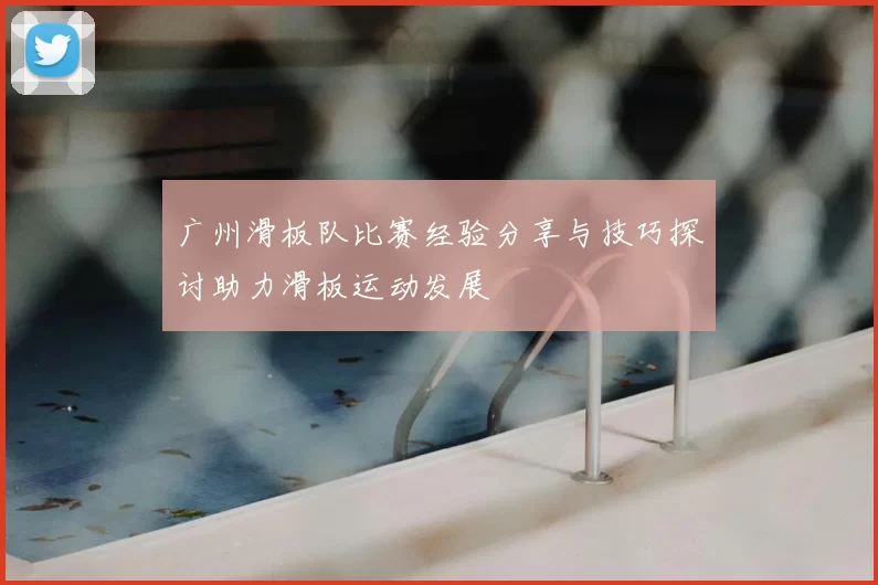 广州滑板队比赛经验分享与技巧探讨助力滑板运动发展
