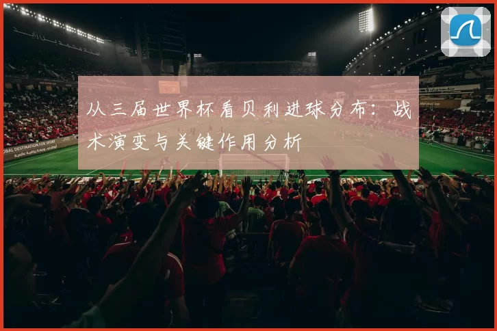 从三届世界杯看贝利进球分布：战术演变与关键作用分析