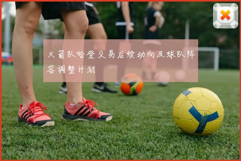 火箭队哈登交易后续动向及球队阵容调整计划