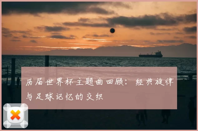 历届世界杯主题曲回顾:经典旋律与足球记忆的交织