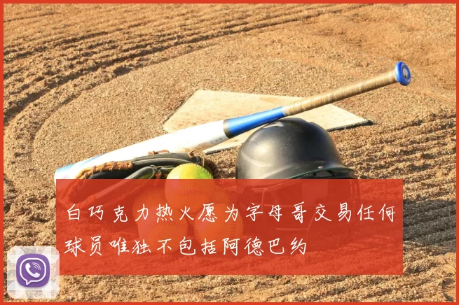 白巧克力热火愿为字母哥交易任何球员唯独不包括阿德巴约