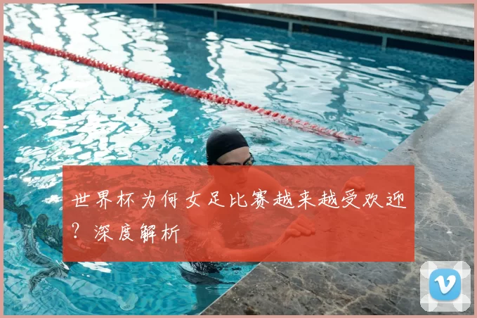 世界杯为何女足比赛越来越受欢迎?深度解析