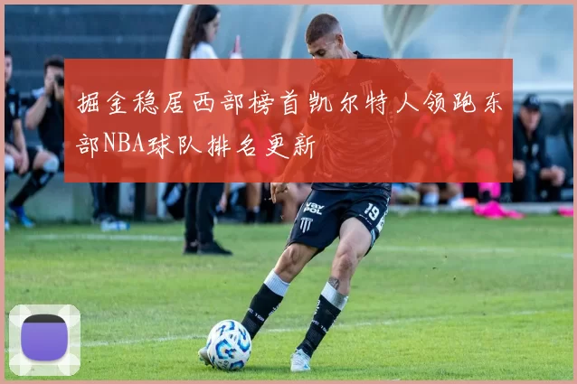 掘金稳居西部榜首凯尔特人领跑东部NBA球队排名更新