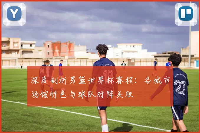深度剖析男篮世界杯赛程：各城市场馆特色与球队对阵关联